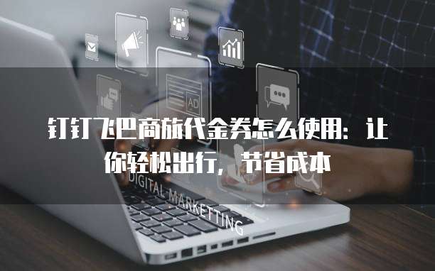 钉钉飞巴商旅代金券怎么使用:让你轻松出行,节省成本