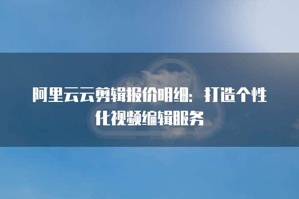 阿里云云剪辑报价明细:打造个性化视频编辑服务