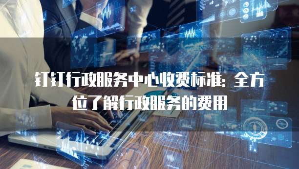 钉钉行政服务中心收费标准: 全方位了解行政服务的费用