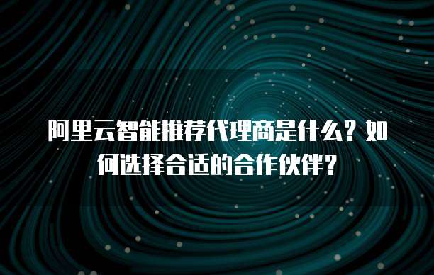 阿里云智能推荐代理商是什么?如何选择合适的合作伙伴?