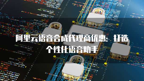 阿里云语音合成代理商优惠：打造个性化语音助手