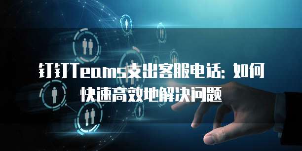 钉钉Teams支出客服电话: 如何快速高效地解决问题