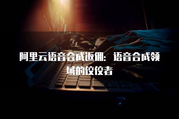 阿里云语音合成返佣：语音合成领域的佼佼者