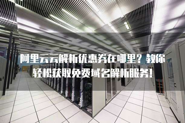 阿里云云解析优惠券在哪里?教你轻松获取免费域名解析服务!