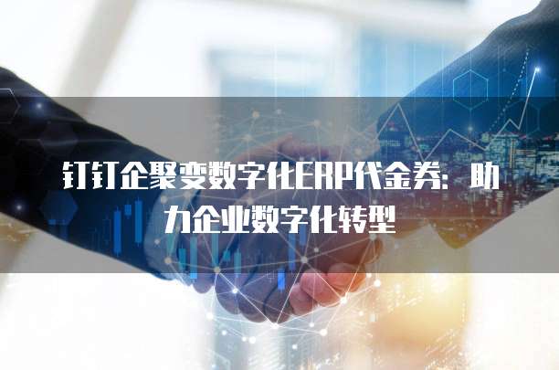 钉钉企聚变数字化ERP代金券:助力企业数字化转型