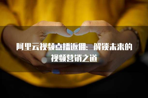 阿里云视频点播返佣：解锁未来的视频营销之道