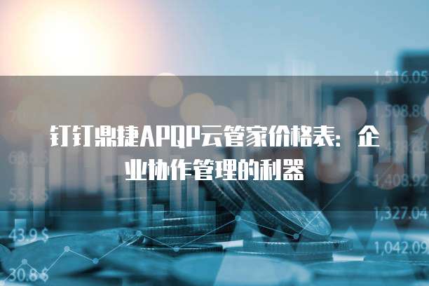 钉钉鼎捷APQP云管家价格表：企业协作管理的利器