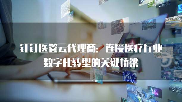 钉钉医管云代理商：连接医疗行业数字化转型的关键桥梁