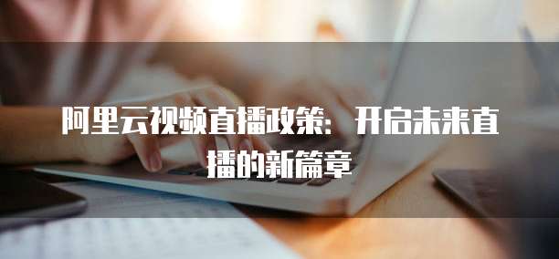 阿里云视频直播政策：开启未来直播的新篇章