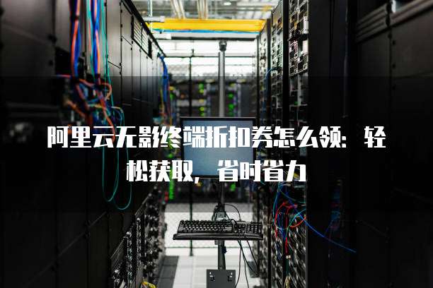 阿里云无影终端折扣券怎么领:轻松获取,省时省力