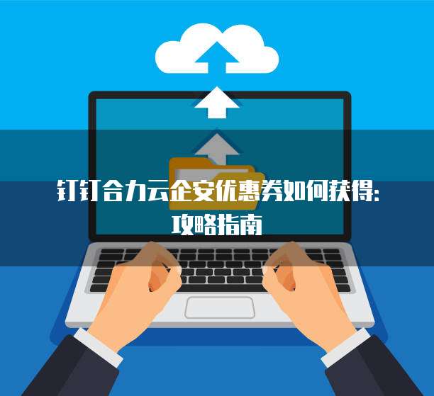 钉钉合力云企安优惠券如何获得:攻略指南