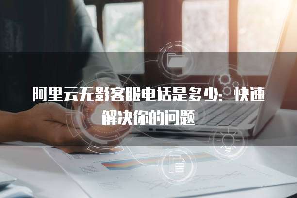 阿里云无影客服电话是多少:快速解决你的问题