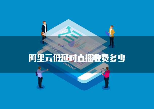 阿里云低延时直播收费多少