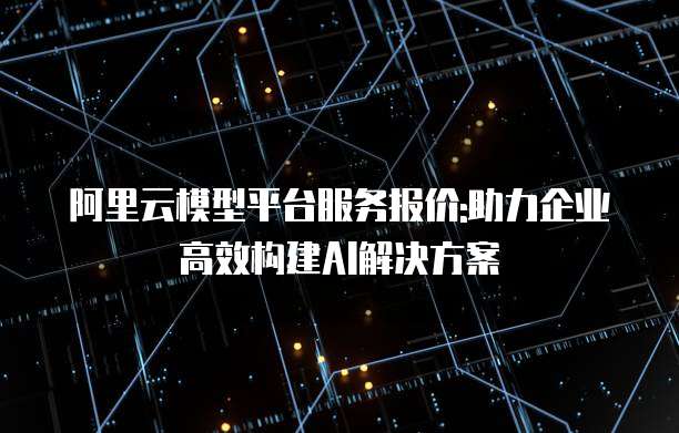 阿里云模型平台服务报价:助力企业高效构建AI解决方案