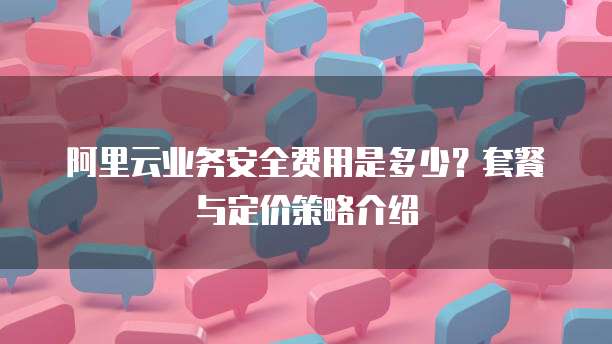 阿里云业务安全费用是多少?套餐与定价策略介绍