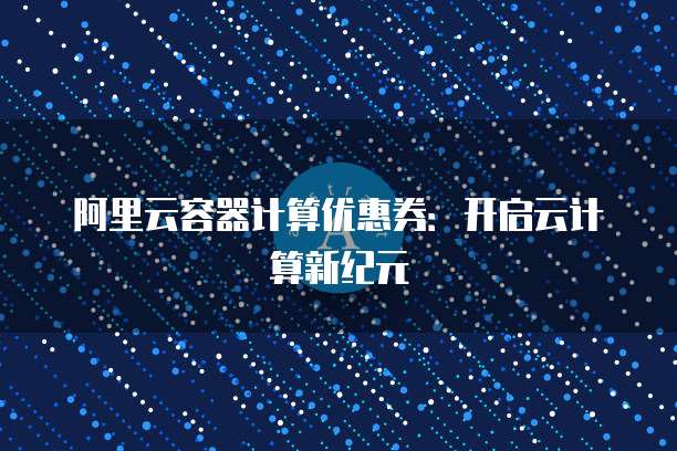 阿里云容器计算优惠券:开启云计算新纪元