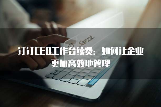 钉钉CEO工作台续费:如何让企业更加高效地管理