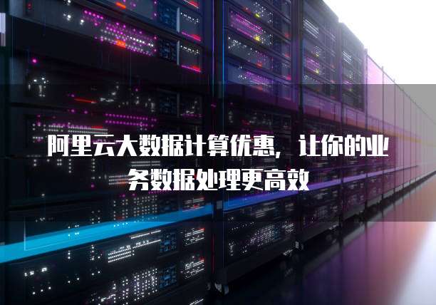 阿里云大数据计算优惠,让你的业务数据处理更高效