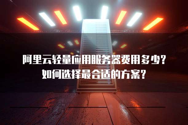 阿里云轻量应用服务器费用多少?如何选择最合适的方案?