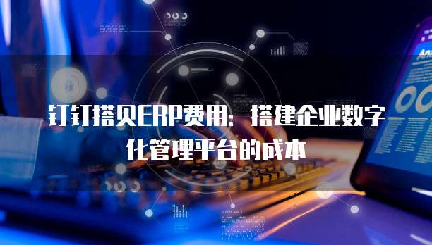 钉钉搭贝ERP费用：搭建企业数字化管理平台的成本