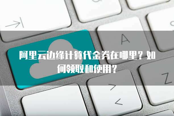 阿里云边缘计算代金券在哪里?如何领取和使用?