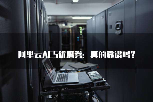 阿里云ACS优惠券:真的靠谱吗?
