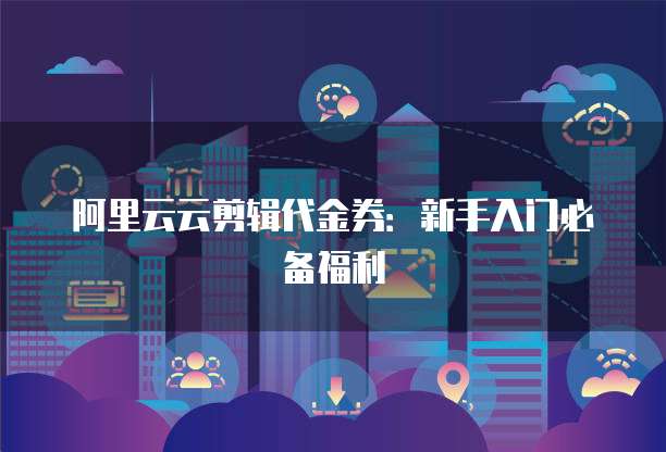 阿里云云剪辑代金券：新手入门必备福利