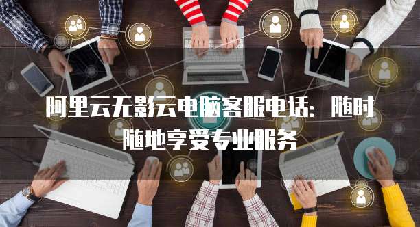 阿里云无影云电脑客服电话:随时随地享受专业服务