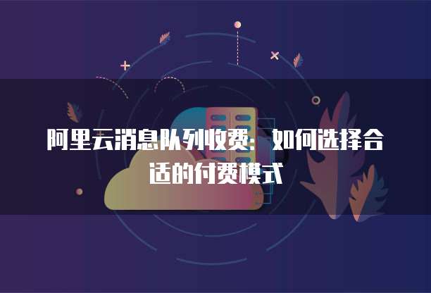 阿里云消息队列收费:如何选择合适的付费模式