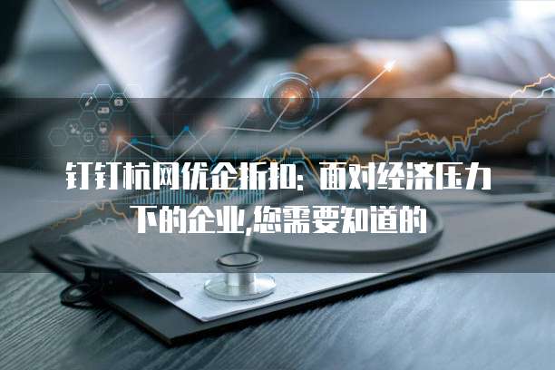 钉钉杭网优企折扣: 面对经济压力下的企业,您需要知道的