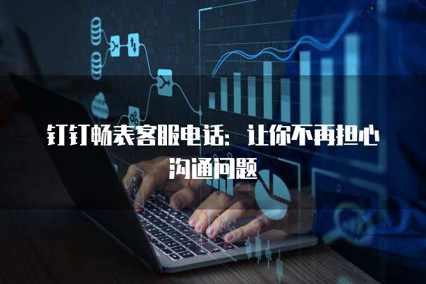 钉钉畅表客服电话:让你不再担心沟通问题