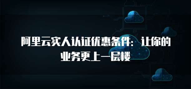 阿里云实人认证优惠条件:让你的业务更上一层楼