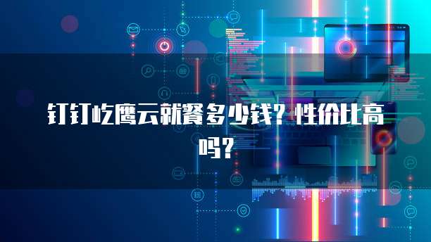 钉钉屹鹰云就餐多少钱?性价比高吗?