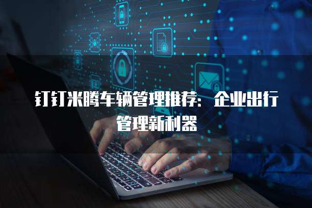 钉钉米腾车辆管理推荐:企业出行管理新利器