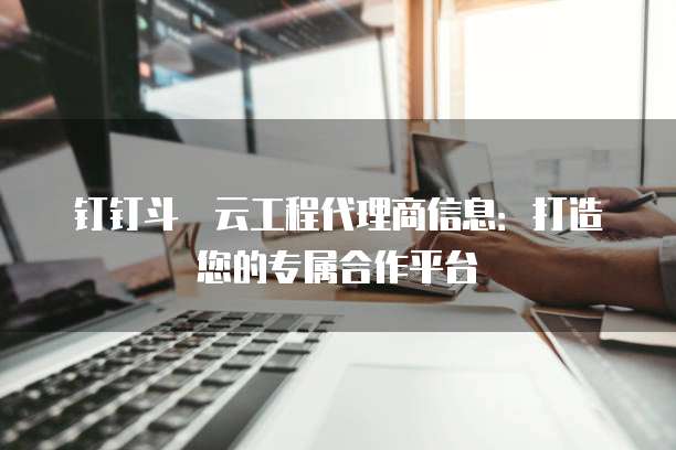 钉钉斗栱云工程代理商信息：打造您的专属合作平台