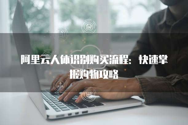 阿里云人体识别购买流程：快速掌握购物攻略