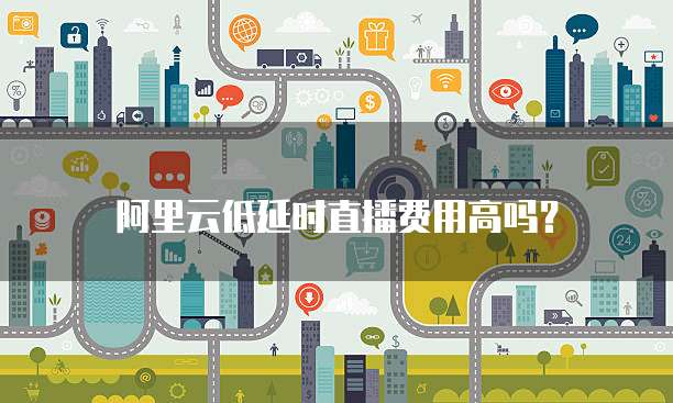 阿里云低延时直播费用高吗？