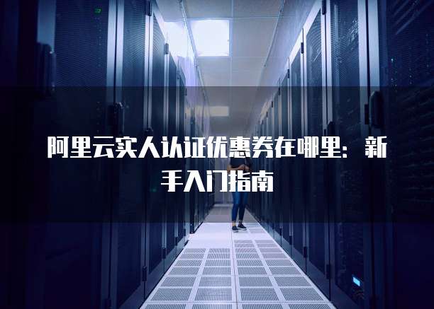 阿里云实人认证优惠券在哪里:新手入门指南