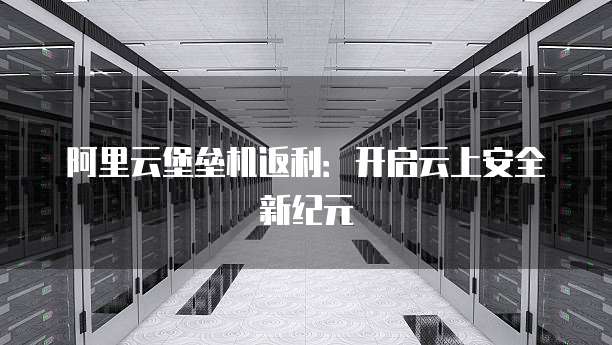 阿里云堡垒机返利：开启云上安全新纪元