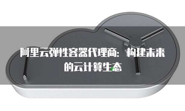阿里云弹性容器代理商:构建未来的云计算生态