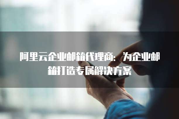 阿里云企业邮箱代理商:为企业邮箱打造专属解决方案