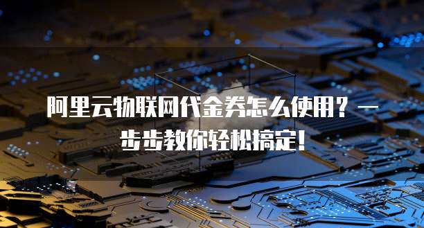 阿里云物联网代金券怎么使用?一步步教你轻松搞定!