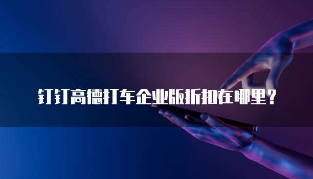 钉钉高德打车企业版折扣在哪里？