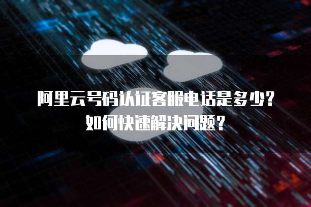 阿里云号码认证客服电话是多少?如何快速解决问题?
