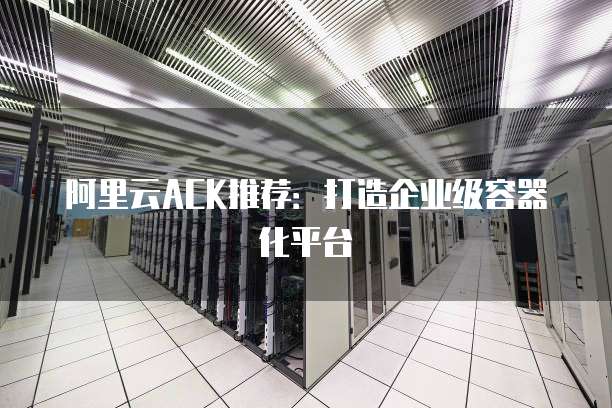 阿里云ACK推荐:打造企业级容器化平台