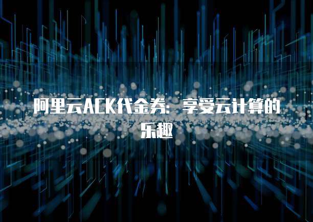 阿里云ACK代金券:享受云计算的乐趣