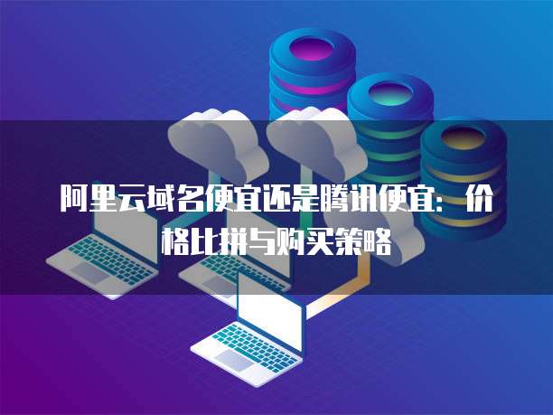 阿里云域名便宜还是腾讯便宜:价格比拼与购买策略