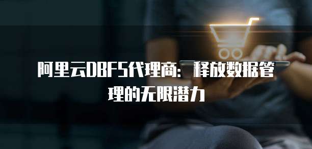 阿里云DBFS代理商：释放数据管理的无限潜力