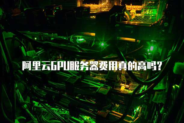 阿里云GPU服务器费用真的高吗?