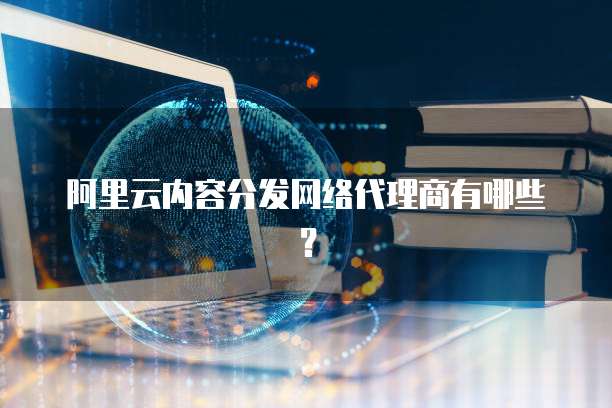 阿里云内容分发网络代理商有哪些?